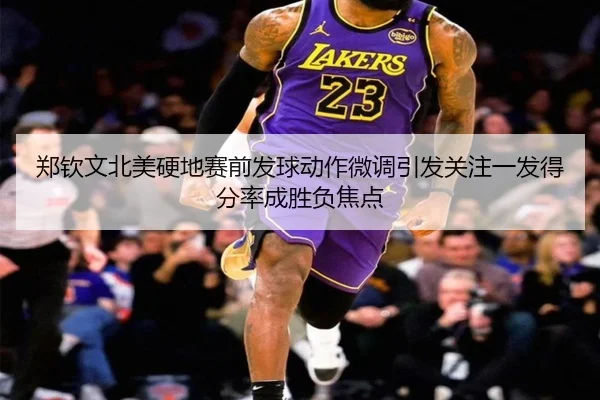 郑钦文北美硬地赛前发球动作微调引发关注一发得分率成胜负焦点