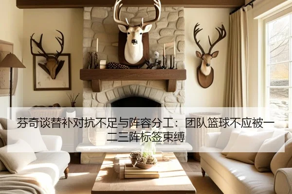 芬奇谈替补对抗不足与阵容分工：团队篮球不应被一二三阵标签束缚
